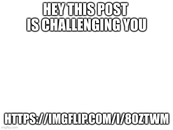 this post is challenging you | HEY THIS POST 
IS CHALLENGING YOU; HTTPS://IMGFLIP.COM/I/8OZTWM | image tagged in blank white template | made w/ Imgflip meme maker