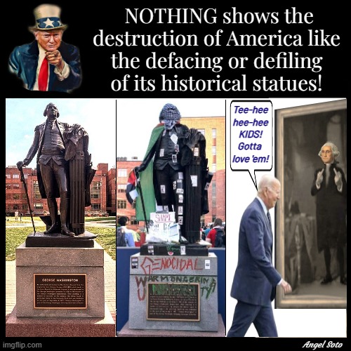 The defacing of America and our historical statues | NOTHING shows the destruction of America like the defacing or defiling of its historical statues! Tee-hee
hee-hee
KIDS!
Gotta 
love 'em! Angel Soto | image tagged in trump for president,joe biden,george washington,america,palestine,statue | made w/ Imgflip meme maker