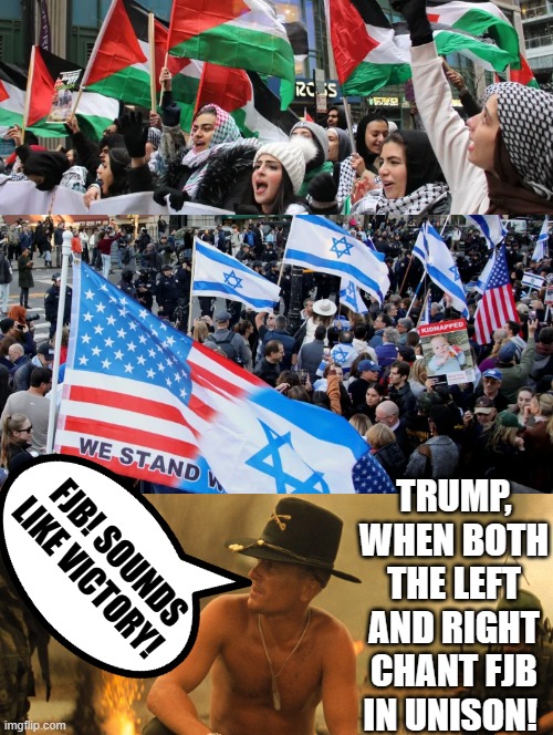 FJB, Sounds Like Victory!! When Pro Hamas and Pro Americans chant in unison FJB!! | TRUMP, WHEN BOTH THE LEFT AND RIGHT CHANT FJB IN UNISON! FJB! SOUNDS LIKE VICTORY! | image tagged in morons,sweet victory,special kind of stupid,stupid liberals,terrorists,idiots | made w/ Imgflip meme maker