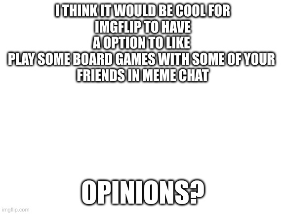 I think this would be cool for imgflip to add | I THINK IT WOULD BE COOL FOR
IMGFLIP TO HAVE A OPTION TO LIKE 
PLAY SOME BOARD GAMES WITH SOME OF YOUR 
FRIENDS IN MEME CHAT; OPINIONS? | image tagged in blank white template | made w/ Imgflip meme maker