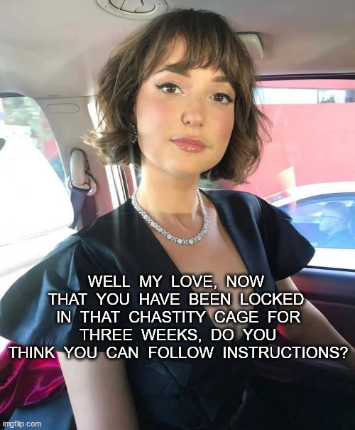 FOLLOW INSTRUCTIONS | WELL  MY  LOVE,  NOW  THAT  YOU  HAVE  BEEN  LOCKED  IN  THAT  CHASTITY  CAGE  FOR  THREE  WEEKS,  DO  YOU  THINK  YOU  CAN  FOLLOW  INSTRUCTIONS? | image tagged in kinky | made w/ Imgflip meme maker