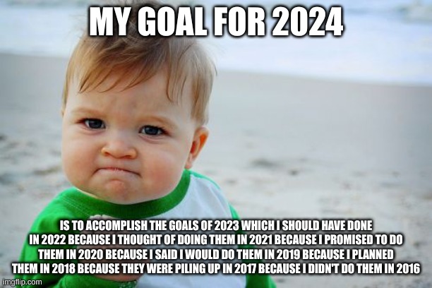 Success Kid Original Meme | MY GOAL FOR 2024; IS TO ACCOMPLISH THE GOALS OF 2023 WHICH I SHOULD HAVE DONE IN 2022 BECAUSE I THOUGHT OF DOING THEM IN 2021 BECAUSE I PROMISED TO DO THEM IN 2020 BECAUSE I SAID I WOULD DO THEM IN 2019 BECAUSE I PLANNED THEM IN 2018 BECAUSE THEY WERE PILING UP IN 2017 BECAUSE I DIDN'T DO THEM IN 2016 | image tagged in memes,success kid original | made w/ Imgflip meme maker