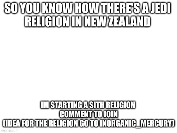 WHO'S WITH ME | SO YOU KNOW HOW THERE'S A JEDI 
RELIGION IN NEW ZEALAND; IM STARTING A SITH RELIGION 
COMMENT TO JOIN
(IDEA FOR THE RELIGION GO TO INORGANIC_MERCURY) | image tagged in blank white template | made w/ Imgflip meme maker