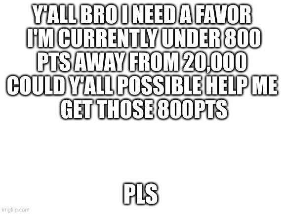 help me in my quest to 20,000 | Y'ALL BRO I NEED A FAVOR 
I'M CURRENTLY UNDER 800
PTS AWAY FROM 20,000 
COULD Y'ALL POSSIBLE HELP ME 
GET THOSE 800PTS; PLS | image tagged in blank white template | made w/ Imgflip meme maker