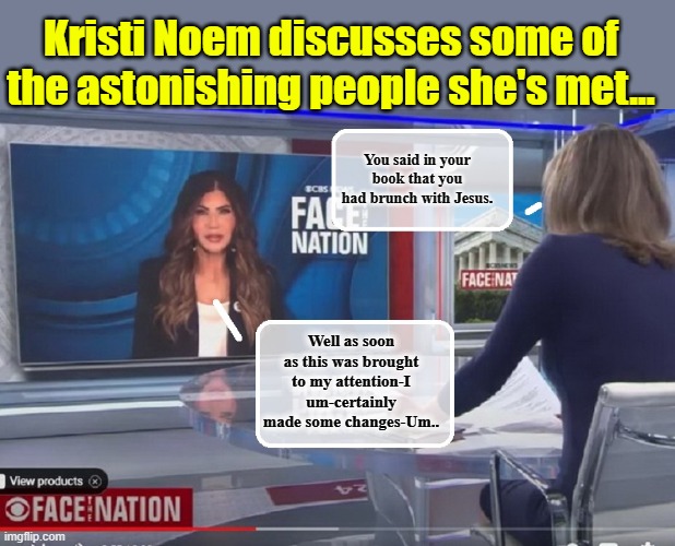 VP hopeful Kristi Noem drops ground breaking "Tell All' book... | Kristi Noem discusses some of the astonishing people she's met... You said in your book that you had brunch with Jesus. Well as soon as this was brought to my attention-I um-certainly made some changes-Um.. | image tagged in clown car republicans,nevertrump,election | made w/ Imgflip meme maker