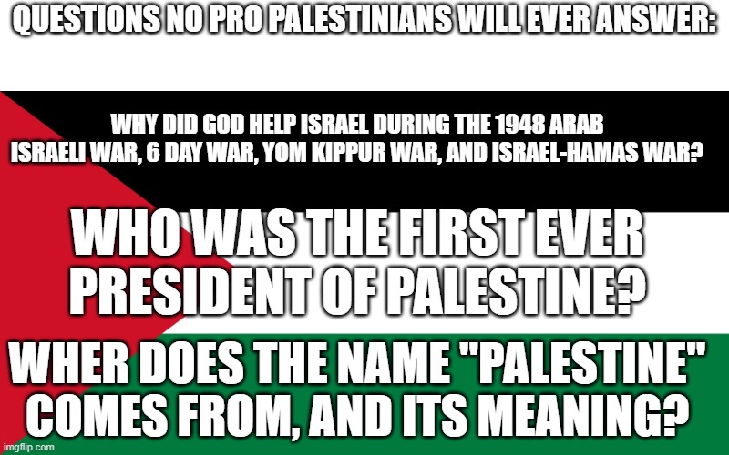 These are questions no pro Palestinians will ever know as they are the truth, and they are allergic to the truth. | QUESTIONS NO PRO PALESTINIANS WILL EVER ANSWER:; WHY DID GOD HELP ISRAEL DURING THE 1948 ARAB ISRAELI WAR, 6 DAY WAR, YOM KIPPUR WAR, AND ISRAEL-HAMAS WAR? WHO WAS THE FIRST EVER PRESIDENT OF PALESTINE? WHER DOES THE NAME "PALESTINE" COMES FROM, AND ITS MEANING? | image tagged in palestine,israel,questions,truth | made w/ Imgflip meme maker