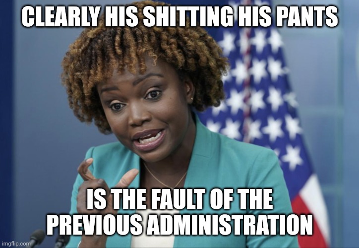 Press Secretary Karine Jean-Pierre | CLEARLY HIS SHITTING HIS PANTS; IS THE FAULT OF THE PREVIOUS ADMINISTRATION | image tagged in press secretary karine jean-pierre | made w/ Imgflip meme maker