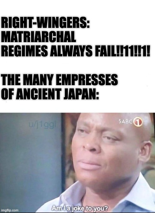 am I a joke to you | RIGHT-WINGERS: MATRIARCHAL REGIMES ALWAYS FAIL!!11!!1!
 
THE MANY EMPRESSES OF ANCIENT JAPAN: | image tagged in am i a joke to you,matriarchy,japan,history,funny,politics | made w/ Imgflip meme maker
