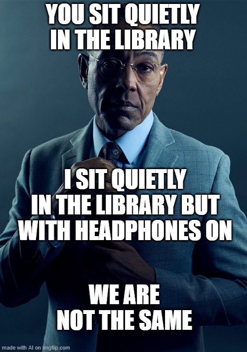 Gus Fring we are not the same | YOU SIT QUIETLY IN THE LIBRARY; I SIT QUIETLY IN THE LIBRARY BUT WITH HEADPHONES ON; WE ARE NOT THE SAME | image tagged in gus fring we are not the same | made w/ Imgflip meme maker