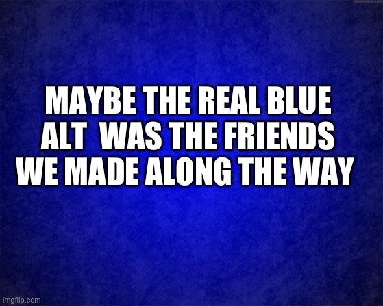 blue background | MAYBE THE REAL BLUE ALT  WAS THE FRIENDS WE MADE ALONG THE WAY | image tagged in blue background | made w/ Imgflip meme maker
