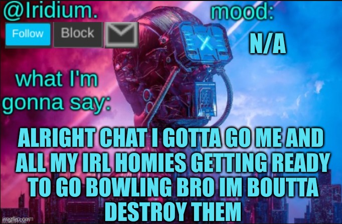 I'll tell y'all the results of the game tomorrow cya chat | N/A; ALRIGHT CHAT I GOTTA GO ME AND 
ALL MY IRL HOMIES GETTING READY
TO GO BOWLING BRO IM BOUTTA
DESTROY THEM | image tagged in iridium announcement temp v2 v1 made by jpspinosaurus | made w/ Imgflip meme maker