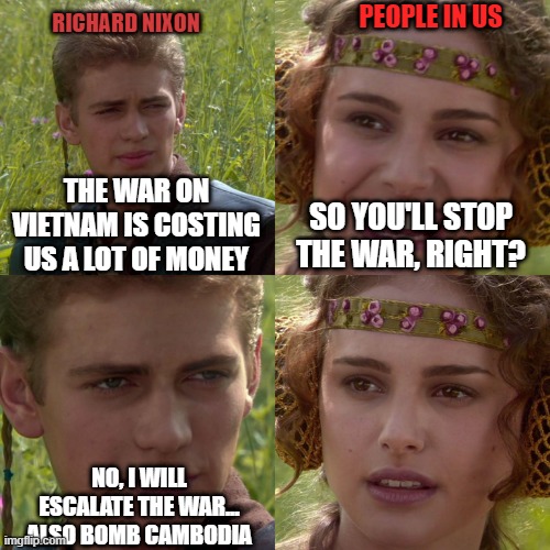 US VIETNAM WAR | PEOPLE IN US; RICHARD NIXON; THE WAR ON VIETNAM IS COSTING US A LOT OF MONEY; SO YOU'LL STOP THE WAR, RIGHT? NO, I WILL ESCALATE THE WAR... ALSO BOMB CAMBODIA | image tagged in anakin padme 4 panel | made w/ Imgflip meme maker