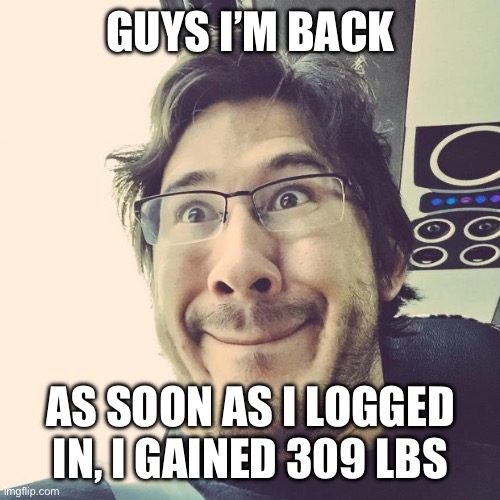 Markiplier Derp Face | GUYS I’M BACK; AS SOON AS I LOGGED IN, I GAINED 309 LBS | image tagged in markiplier derp face | made w/ Imgflip meme maker
