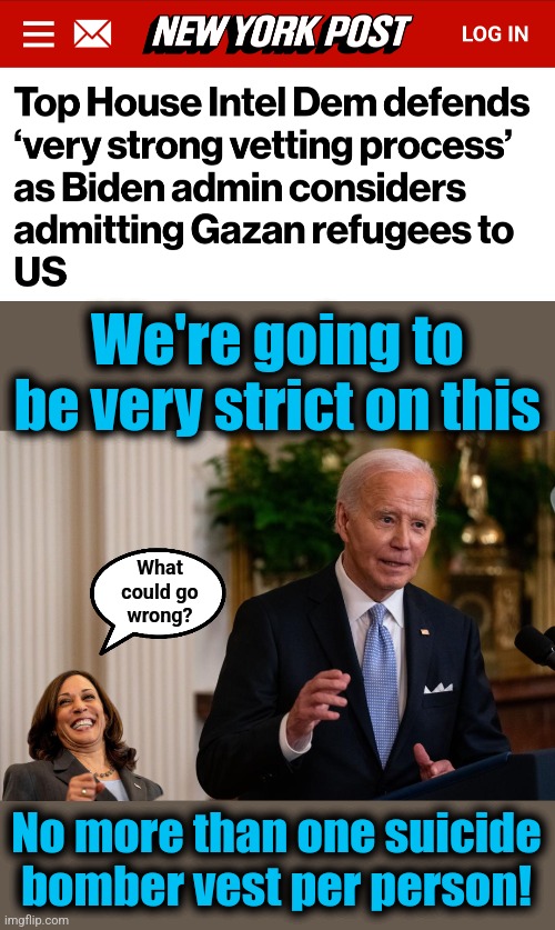 Israel has been killing off Hamas so "Team Biden" throws them a lifeline | We're going to be very strict on this; What
could go
wrong? No more than one suicide bomber vest per person! | image tagged in memes,hamas,joe biden,gaza,migrants,democrats | made w/ Imgflip meme maker