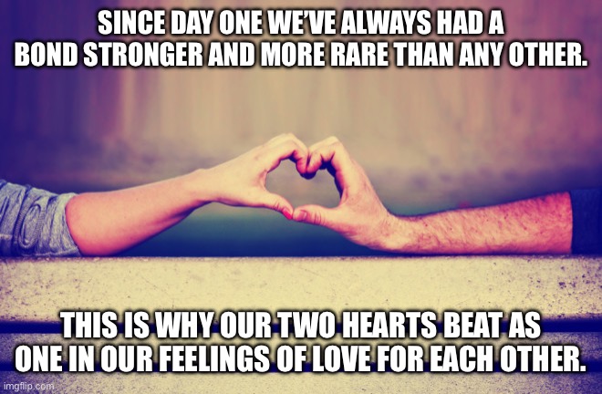 Two hearts beat as one | SINCE DAY ONE WE’VE ALWAYS HAD A BOND STRONGER AND MORE RARE THAN ANY OTHER. THIS IS WHY OUR TWO HEARTS BEAT AS ONE IN OUR FEELINGS OF LOVE FOR EACH OTHER. | image tagged in love,two hearts | made w/ Imgflip meme maker