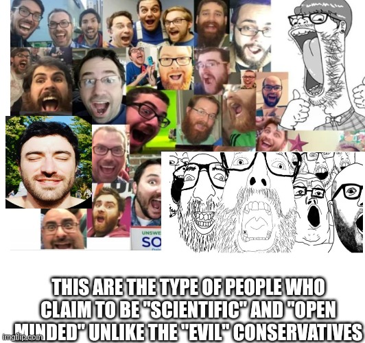 Woke soyboys should look in the mirror | THIS ARE THE TYPE OF PEOPLE WHO CLAIM TO BE "SCIENTIFIC" AND "OPEN MINDED" UNLIKE THE "EVIL" CONSERVATIVES | image tagged in woke,conservatives,fax,stupid liberals | made w/ Imgflip meme maker