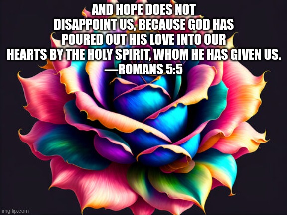 AND HOPE DOES NOT DISAPPOINT US, BECAUSE GOD HAS POURED OUT HIS LOVE INTO OUR HEARTS BY THE HOLY SPIRIT, WHOM HE HAS GIVEN US.
—ROMANS 5:5 | made w/ Imgflip meme maker