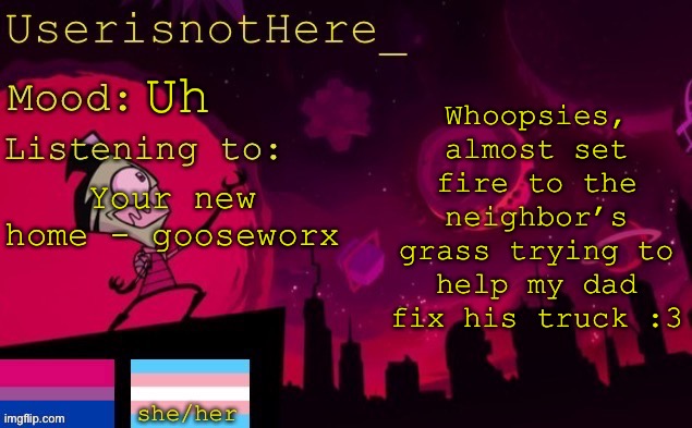 Arguably the whitest thing i’ve ever done :3 | Whoopsies, almost set fire to the neighbor’s grass trying to help my dad fix his truck :3; Uh; Your new home - gooseworx | image tagged in userisnothere announcement | made w/ Imgflip meme maker