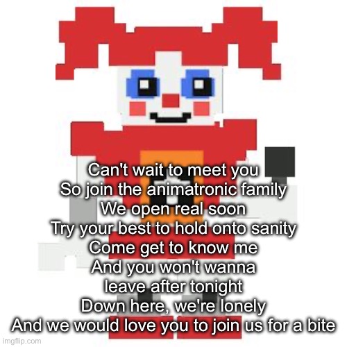 Freddy told us you’re an organ donor | Can't wait to meet you
So join the animatronic family
We open real soon
Try your best to hold onto sanity
Come get to know me
And you won't wanna leave after tonight
Down here, we're lonely
And we would love you to join us for a bite | image tagged in circus baby pixl | made w/ Imgflip meme maker