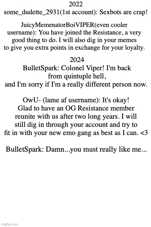 two imgflip buds in a nutshell... | 2022
some_dudette_2931(1st account): Sexbots are crap! JuicyMemenatorBoiVIPER(even cooler username): You have joined the Resistance, a very good thing to do. I will also dig in your memes to give you extra points in exchange for your loyalty. 2024
BulletSpark: Colonel Viper! I'm back from quintuple hell, and I'm sorry if I'm a really different person now. OwU- (lame af username): It's okay! Glad to have an OG Resistance member reunite with us after two long years. I will still dig in through your account and try to fit in with your new emo gang as best as I can. <3; BulletSpark: Damn...you must really like me... | image tagged in e | made w/ Imgflip meme maker
