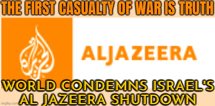 Al Jazeera Office Raided As Israel Takes Channel Off Air | THE FIRST CASUALTY OF WAR IS TRUTH; WORLD CONDEMNS ISRAEL'S
AL JAZEERA SHUTDOWN | image tagged in al jazeera,palestine,israel,world war 3,genocide,middle east | made w/ Imgflip meme maker