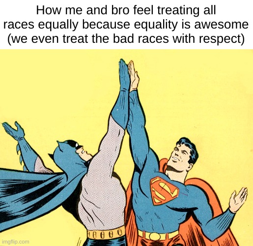 How me and bro feel treating all races equally because equality is awesome (we even treat the bad races with respect) | made w/ Imgflip meme maker