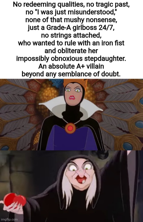 The very first Disney villain and still one of the best by far. | No redeeming qualities, no tragic past,
no "I was just misunderstood,"
none of that mushy nonsense,
just a Grade-A girlboss 24/7,
no strings attached,
who wanted to rule with an iron fist
and obliterate her
impossibly obnoxious stepdaughter.
An absolute A+ villain
beyond any semblance of doubt. | image tagged in queen grimhilde,snow white,disney villains,girlboss,disney,what are memes | made w/ Imgflip meme maker