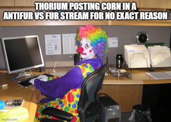 why are you like this thorium you cant be a normal person dont you(rohk-zan note: its not corn…and i have a new name now) | THORIUM POSTING CORN IN A ANTIFUR VS FUR STREAM FOR NO EXACT REASON | image tagged in clown computer | made w/ Imgflip meme maker