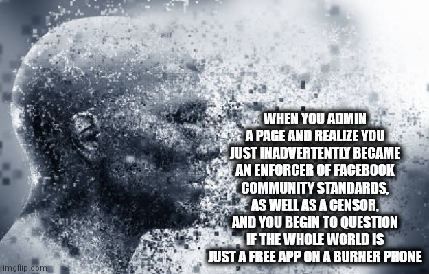 Facebook Admin | WHEN YOU ADMIN A PAGE AND REALIZE YOU JUST INADVERTENTLY BECAME AN ENFORCER OF FACEBOOK COMMUNITY STANDARDS, AS WELL AS A CENSOR, AND YOU BEGIN TO QUESTION IF THE WHOLE WORLD IS JUST A FREE APP ON A BURNER PHONE | image tagged in fading away | made w/ Imgflip meme maker