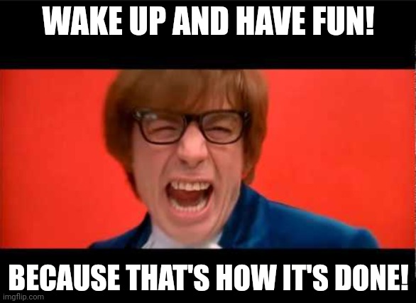 Yeah Baby Yeah | WAKE UP AND HAVE FUN! BECAUSE THAT'S HOW IT'S DONE! | image tagged in yeah baby yeah | made w/ Imgflip meme maker