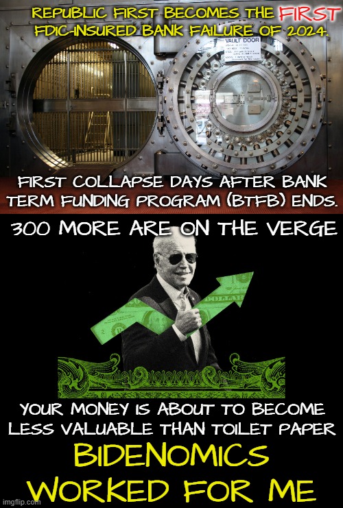 the FIRST bank collapse of 24 | FIRST; REPUBLIC FIRST BECOMES THE          FDIC-INSURED BANK FAILURE OF 2024. FIRST COLLAPSE DAYS AFTER BANK
TERM FUNDING PROGRAM (BTFB) ENDS. 300 MORE ARE ON THE VERGE; YOUR MONEY IS ABOUT TO BECOME LESS VALUABLE THAN TOILET PAPER; BIDENOMICS
WORKED FOR ME | image tagged in the bidens,2024,economics,economy,bankruptcy,cryptocurrency | made w/ Imgflip meme maker