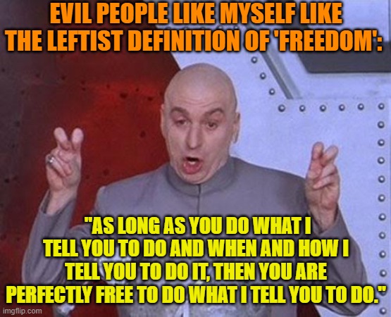 Argue any subject with a leftist and see if that definition works.  Hint . . . it does. | EVIL PEOPLE LIKE MYSELF LIKE THE LEFTIST DEFINITION OF 'FREEDOM':; "AS LONG AS YOU DO WHAT I TELL YOU TO DO AND WHEN AND HOW I TELL YOU TO DO IT, THEN YOU ARE PERFECTLY FREE TO DO WHAT I TELL YOU TO DO." | image tagged in dr evil laser | made w/ Imgflip meme maker