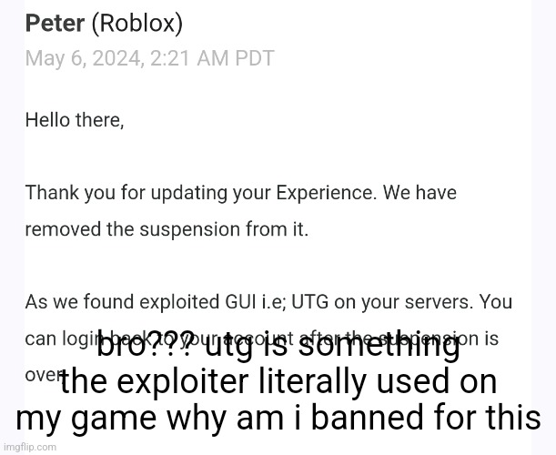 my game is up again so roblox can make more money off me, i didnt even insert utg | bro??? utg is something the exploiter literally used on my game why am i banned for this | made w/ Imgflip meme maker