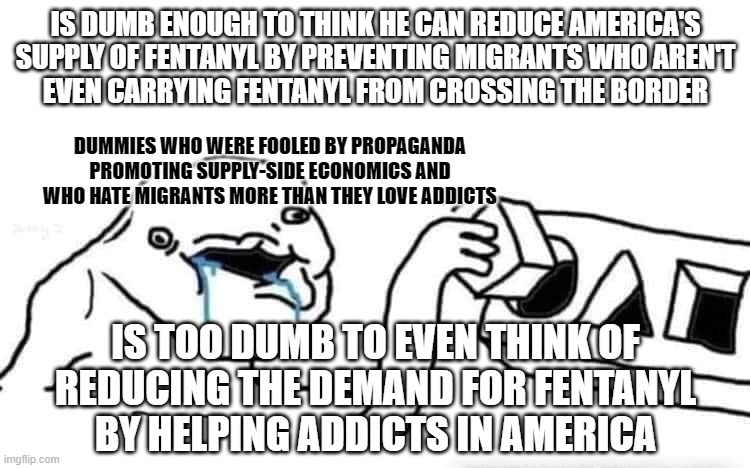 Prejudice, hate, and stupidity won't solve America's fentanyl crisis. | IS DUMB ENOUGH TO THINK HE CAN REDUCE AMERICA'S
SUPPLY OF FENTANYL BY PREVENTING MIGRANTS WHO AREN'T
EVEN CARRYING FENTANYL FROM CROSSING THE BORDER; DUMMIES WHO WERE FOOLED BY PROPAGANDA
PROMOTING SUPPLY-SIDE ECONOMICS AND
WHO HATE MIGRANTS MORE THAN THEY LOVE ADDICTS; IS TOO DUMB TO EVEN THINK OF
REDUCING THE DEMAND FOR FENTANYL
BY HELPING ADDICTS IN AMERICA | image tagged in stupid dumb drooling puzzle,conservative logic,hate,prejudice,stupidity,secure the border | made w/ Imgflip meme maker