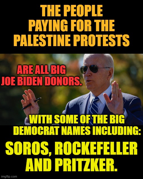 Follow The Money...What Do You Know? | THE PEOPLE PAYING FOR THE PALESTINE PROTESTS; ARE ALL BIG JOE BIDEN DONORS. WITH SOME OF THE BIG DEMOCRAT NAMES INCLUDING:; SOROS, ROCKEFELLER AND PRITZKER. | image tagged in memes,politics,joe biden,people,paid,protests | made w/ Imgflip meme maker