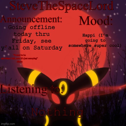 See y’all on Saturday! | Going offline today thru Friday, see y’all on Saturday; Happi (I’m going to somewhere super cool); Nothing | image tagged in stevethespacelord announcement template real | made w/ Imgflip meme maker