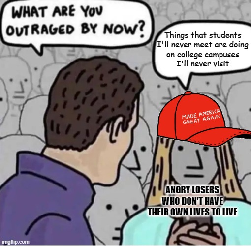 Outraged MAGA | Things that students
I'll never meet are doing
on college campuses
I'll never visit; ANGRY LOSERS
WHO DON'T HAVE
THEIR OWN LIVES TO LIVE | image tagged in outraged maga,maga,conservative logic,angry,losers,get a life | made w/ Imgflip meme maker
