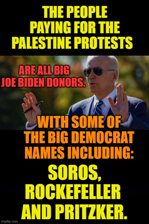 What Do You Know... | THE PEOPLE PAYING FOR THE PALESTINE PROTESTS; ARE ALL BIG JOE BIDEN DONORS. WITH SOME OF THE BIG DEMOCRAT NAMES INCLUDING:; SOROS, ROCKEFELLER; AND PRITZKER. | image tagged in memes,joe biden,big,donors,pay,protests | made w/ Imgflip meme maker