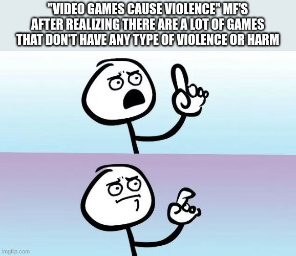 examples include, a short hike,  most farming games, some exploring games, etc | "VIDEO GAMES CAUSE VIOLENCE" MF'S AFTER REALIZING THERE ARE A LOT OF GAMES THAT DON'T HAVE ANY TYPE OF VIOLENCE OR HARM | image tagged in tuij,ghbv,y,ftgcfh,g,h | made w/ Imgflip meme maker