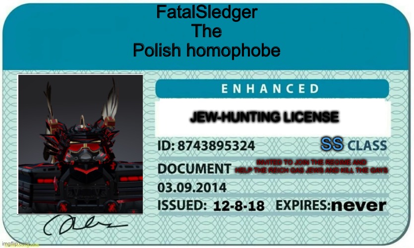 furry hunting license | FatalSledger
The
Polish homophobe INVITED TO JOIN THE REGIME AND HELP THE REICH GAS JEWS AND KILL THE GAYS SS JEW-HUNTING LICENSE | image tagged in furry hunting license | made w/ Imgflip meme maker