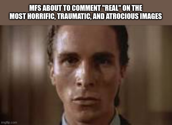 a good question that needs an answer, why? | MFS ABOUT TO COMMENT "REAL" ON THE MOST HORRIFIC, TRAUMATIC, AND ATROCIOUS IMAGES | image tagged in patrick bateman staring | made w/ Imgflip meme maker