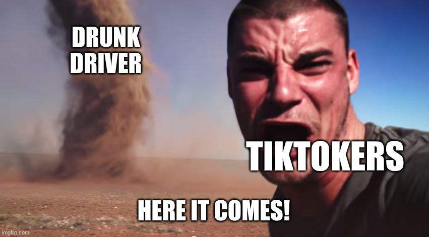 . | DRUNK DRIVER; TIKTOKERS; HERE IT COMES! | image tagged in here it comes,funny | made w/ Imgflip meme maker
