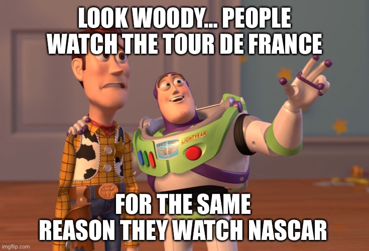 X, X Everywhere Meme | LOOK WOODY… PEOPLE WATCH THE TOUR DE FRANCE FOR THE SAME REASON THEY WATCH NASCAR | image tagged in memes,x x everywhere | made w/ Imgflip meme maker