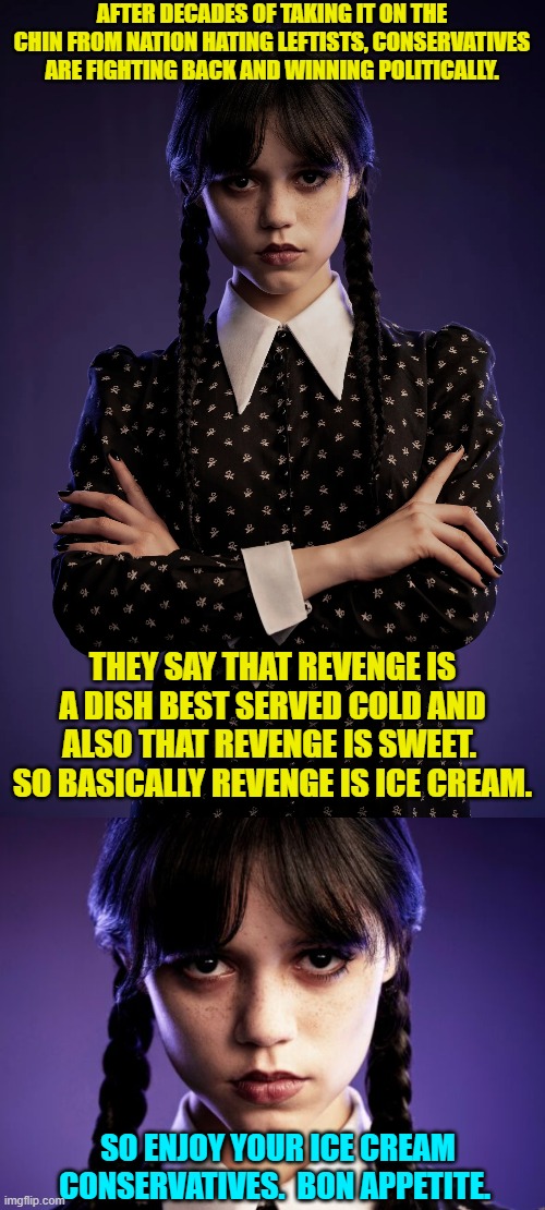Works for us! | AFTER DECADES OF TAKING IT ON THE CHIN FROM NATION HATING LEFTISTS, CONSERVATIVES ARE FIGHTING BACK AND WINNING POLITICALLY. THEY SAY THAT REVENGE IS A DISH BEST SERVED COLD AND ALSO THAT REVENGE IS SWEET.  SO BASICALLY REVENGE IS ICE CREAM. SO ENJOY YOUR ICE CREAM CONSERVATIVES.  BON APPETITE. | image tagged in yep | made w/ Imgflip meme maker
