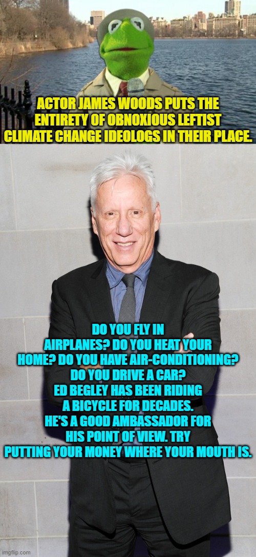 Gasp!  Ask leftists NOT to be hypocrites?  Is that legal? | ACTOR JAMES WOODS PUTS THE ENTIRETY OF OBNOXIOUS LEFTIST CLIMATE CHANGE IDEOLOGS IN THEIR PLACE. DO YOU FLY IN AIRPLANES? DO YOU HEAT YOUR HOME? DO YOU HAVE AIR-CONDITIONING? DO YOU DRIVE A CAR? ED BEGLEY HAS BEEN RIDING A BICYCLE FOR DECADES. HE'S A GOOD AMBASSADOR FOR HIS POINT OF VIEW. TRY PUTTING YOUR MONEY WHERE YOUR MOUTH IS. | image tagged in kermit news report | made w/ Imgflip meme maker