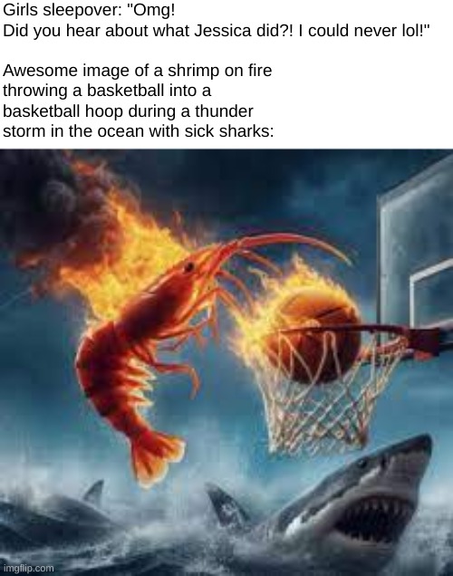 Girls sleepover: "Omg! Did you hear about what Jessica did?! I could never lol!"
 
Awesome image of a shrimp on fire throwing a basketball into a basketball hoop during a thunder storm in the ocean with sick sharks: | made w/ Imgflip meme maker