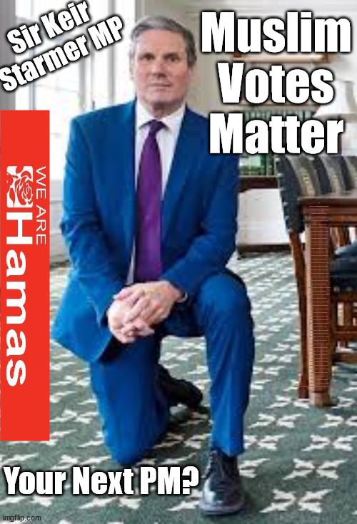 Starmer - Muslim Votes Matter | Sir Keir Starmer MP; Muslim
Votes
Matter; YOU CAN'T TRUST A STARMER PLEDGE; RWANDA U-TURN? Blood on Starmers hands? LABOUR IS DESPERATE; 1st Rwanda flight was near 2yrs ago; LEFTY IMMIGRATION LAWYERS; Burnham; Rayner; Starmer; PLAUSIBLE DENIABILITY !!! Taxi for Rayner ? #RR4PM;100's more Tax collectors; Higher Taxes Under Labour; We're Coming for You; Labour pledges to clamp down on Tax Dodgers; Higher Taxes under Labour; Rachel Reeves Angela Rayner Bovvered? Higher Taxes under Labour; Risks of voting Labour; * EU Re entry? * Mass Immigration? * Build on Greenbelt? * Rayner as our PM? * Ulez 20 mph fines? * Higher taxes? * UK Flag change? * Muslim takeover? * End of Christianity? * Economic collapse? TRIPLE LOCK' Anneliese Dodds Rwanda plan Quid Pro Quo UK/EU Illegal Migrant Exchange deal; UK not taking its fair share, EU Exchange Deal = People Trafficking !!! Starmer to Betray Britain, #Burden Sharing #Quid Pro Quo #100,000; #Immigration #Starmerout #Labour #wearecorbyn #KeirStarmer #DianeAbbott #McDonnell #cultofcorbyn #labourisdead #labourracism #socialistsunday #nevervotelabour #socialistanyday #Antisemitism #Savile #SavileGate #Paedo #Worboys #GroomingGangs #Paedophile #IllegalImmigration #Immigrants #Invasion #Starmeriswrong #SirSoftie #SirSofty #Blair #Steroids (AKA Keith) Labour Slippery Starmer ABBOTT BACK; Union Jack Flag in election campaign material; Concerns raised by Black, Asian and Minority ethnic (BAME) group & activists; Capt U-Turn; Hunt down Tax Dodgers; Higher tax under Labour;; Are we expected to earn a living if we can't 'GAME' the illegal immigration market; Starmer is Useless; Are we expected to earn a living now that the Rwanda plan has passed? Just think of the lives that could've been saved; Hey - I wasn't the only MP who voted against the Rwanda plan every single time; TO DISTANCE STARMER FROM THE RWANDA BILL DELAYS; RWANDA AIRPORT; I've always voted against the Rwanda plan; BBC QT " just say you're from Congo" !!! What can I say I 'AM' Capt U-Turn - You can't trust a single word I say - Sorry about the fatalities; VOTE FOR ME; Starmer/Labour to adopt the Rwanda plan? SLIPPERY STARMER =; A SLIPPERY LABOUR PARTY; Are you really going to trust Labour with your vote ? Pension Triple Lock; AS FAR AS YOU CAN THROW IT; Your Next PM? | image tagged in starmer knee,illegal immigration,labourisdead,stop boats rwanda,israel hamas palestine,labour vegans palestine | made w/ Imgflip meme maker