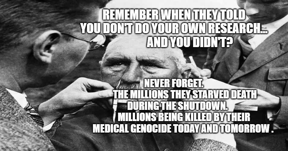 Nazi scientific racism eugenics | REMEMBER WHEN THEY TOLD YOU DON'T DO YOUR OWN RESEARCH...                AND YOU DIDN'T? NEVER FORGET.             THE MILLIONS THEY STARVED DEATH DURING THE SHUTDOWN.        MILLIONS BEING KILLED BY THEIR MEDICAL GENOCIDE TODAY AND TOMORROW . | image tagged in nazi scientific racism eugenics | made w/ Imgflip meme maker