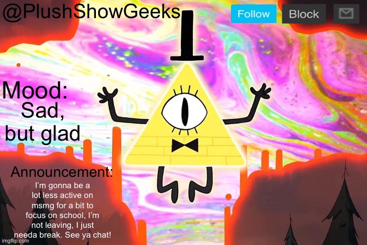 New PlushShowGeeks announcement template | Sad, but glad; I’m gonna be a lot less active on msmg for a bit to focus on school, I’m not leaving, I just needa break. See ya chat! | image tagged in new plushshowgeeks announcement template | made w/ Imgflip meme maker