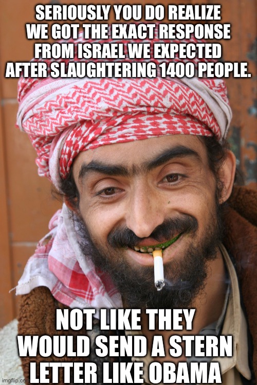 Yep | SERIOUSLY YOU DO REALIZE WE GOT THE EXACT RESPONSE FROM ISRAEL WE EXPECTED AFTER SLAUGHTERING 1400 PEOPLE. NOT LIKE THEY WOULD SEND A STERN LETTER LIKE OBAMA | image tagged in arab | made w/ Imgflip meme maker